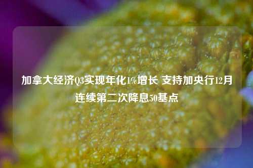 加拿大经济Q3实现年化1%增长 支持加央行12月连续第二次降息50基点-第1张图片-世界财经