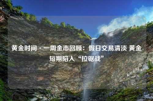 黄金时间·一周金市回顾：假日交易清淡 黄金短期陷入“拉锯战”