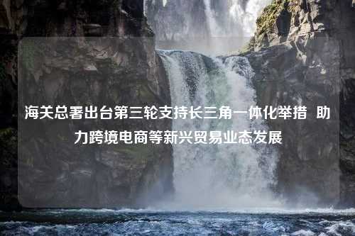 海关总署出台第三轮支持长三角一体化举措  助力跨境电商等新兴贸易业态发展