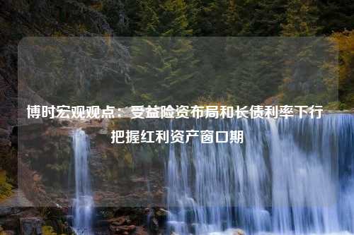 博时宏观观点：受益险资布局和长债利率下行 把握红利资产窗口期