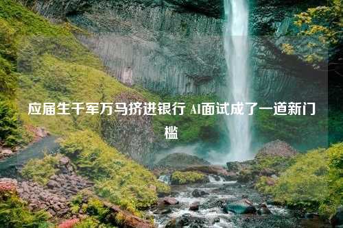 应届生千军万马挤进银行 AI面试成了一道新门槛