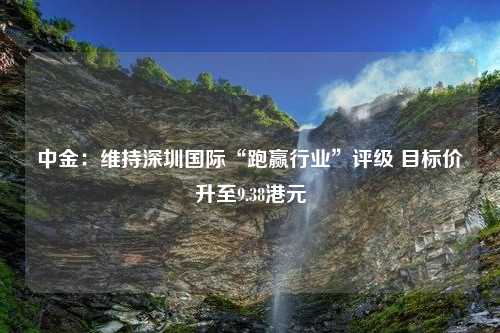 中金：维持深圳国际“跑赢行业”评级 目标价升至9.38港元