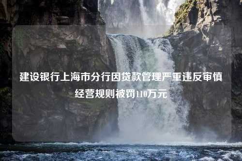 建设银行上海市分行因贷款管理严重违反审慎经营规则被罚110万元