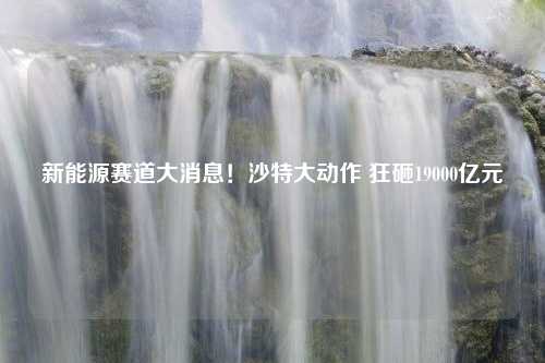 新能源赛道大消息！沙特大动作 狂砸19000亿元