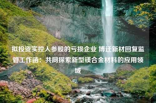 拟投资实控人参股的亏损企业 博迁新材回复监管工作函：共同探索新型镁合金材料的应用领域