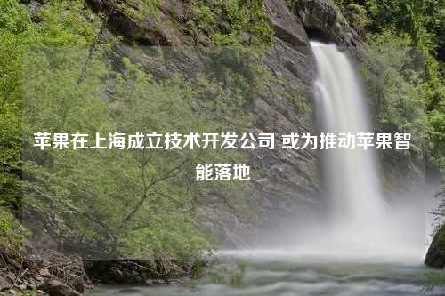 苹果在上海成立技术开发公司 或为推动苹果智能落地