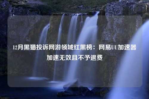 12月黑猫投诉网游领域红黑榜：网易UU加速器加速无效且不予退费