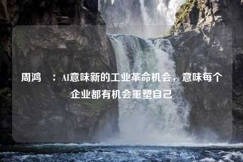 周鸿祎：AI意味新的工业革命机会，意味每个企业都有机会重塑自己