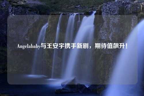 Angelababy与王安宇携手新剧，期待值飙升！