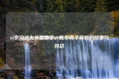 61岁习武大爷喜得子，晚年得子背后的故事与挑战