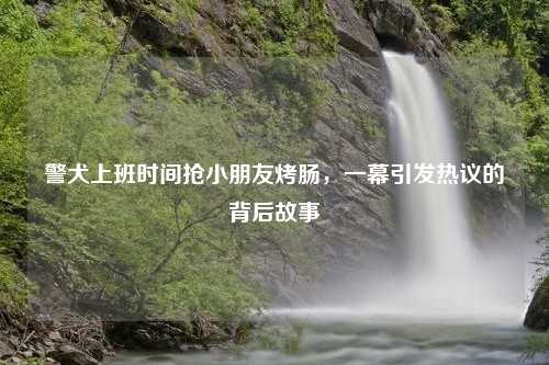 警犬上班时间抢小朋友烤肠，一幕引发热议的背后故事