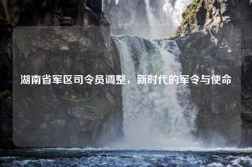 湖南省军区司令员调整，新时代的军令与使命