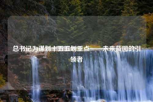 总书记为谋划十五五划重点——未来蓝图的引领者