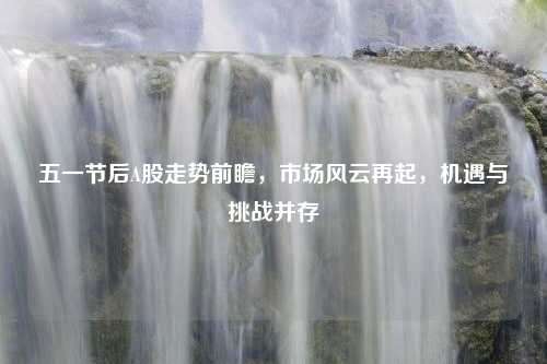 五一节后A股走势前瞻，市场风云再起，机遇与挑战并存