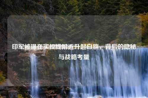 印军被曝在实控线附近升起白旗，背后的隐秘与战略考量