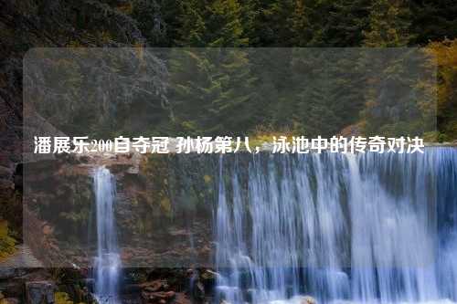 潘展乐200自夺冠 孙杨第八，泳池中的传奇对决