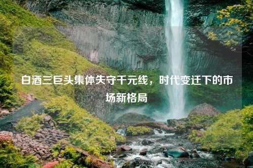 白酒三巨头集体失守千元线，时代变迁下的市场新格局