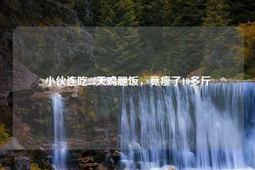 小伙连吃28天鸡腿饭，竟瘦了10多斤