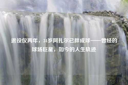 退役仅两年，34岁阿扎尔已胖成球——曾经的球场巨星，如今的人生轨迹