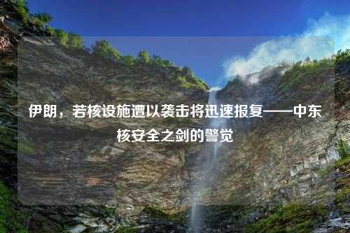 伊朗，若核设施遭以袭击将迅速报复——中东核安全之剑的警觉