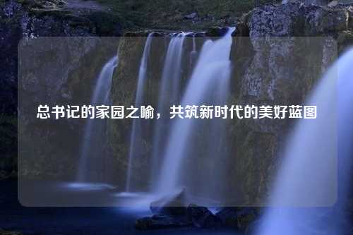 总书记的家园之喻，共筑新时代的美好蓝图