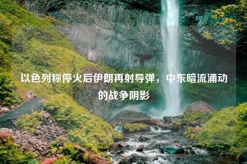 以色列称停火后伊朗再射导弹，中东暗流涌动的战争阴影